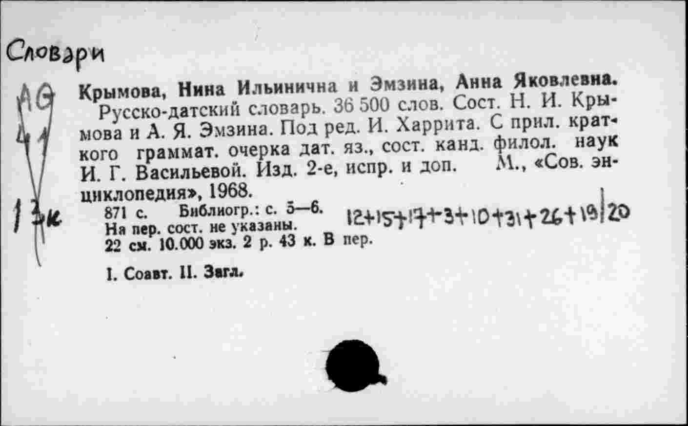 ﻿Крымова, Нина Ильинична и Эмзина, Анна Яковлевна.
Русско-датский словарь. 36 500 слов. Сост. Н. И. Крымова и А. Я. Эмзина. Под ред. И. Харрита. С прил. краткого граммат. очерка дат. яз., сост. канд. филол. наук И. Г. Васильевой. Изд. 2-е, испр. и доп. М., «Сов. энциклопедия», 1968.
На пер. с^гн^азаны5-6'	W2P
22 см. 10.000 экз. 2 р. 43 к. В пер.
I. Соавт. II. Загл.